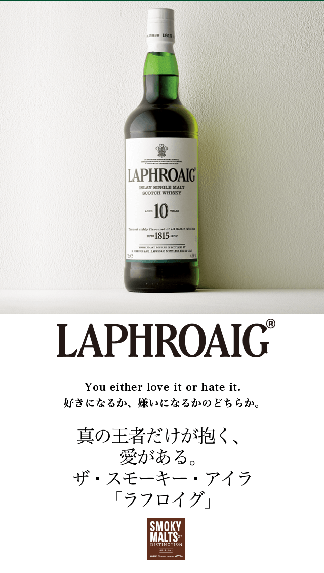 ラフロイグ
You either love it or hate it. 好きになるか、嫌いになるかのどちらか。
真の王者だけが抱く、愛がある。ザ・スモーキー・アイラ「ラフロイグ」